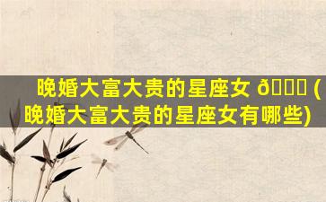 晚婚大富大贵的星座女 🕊 (晚婚大富大贵的星座女有哪些)